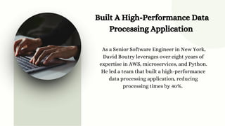 Built A High-Performance Data
Processing Application
As a Senior Software Engineer in New York,
David Boutry leverages over eight years of
expertise in AWS, microservices, and Python.
He led a team that built a high-performance
data processing application, reducing
processing times by 40%.
 