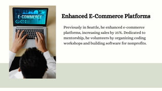 Enhanced E-Commerce Platforms
Previously in Seattle, he enhanced e-commerce
platforms, increasing sales by 25%. Dedicated to
mentorship, he volunteers by organizing coding
workshops and building software for nonprofits.
 