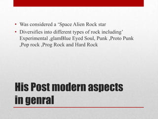 • Was considered a ‘Space Alien Rock star
• Diversifies into different types of rock including’
  Experimental ,glamBlue Eyed Soul, Punk ,Proto Punk
  ,Pop rock ,Prog Rock and Hard Rock




His Post modern aspects
in genral
 