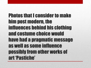 Photos that I consider to make
him post modern, the
influences behind his clothing
and costume choice would
have had a pragmatic message
as well as some influence
possibly from other works of
art ‘Pastiche’
 