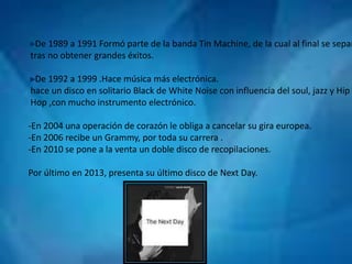 De 1989 a 1991 Formó parte de la banda Tin Machine, de la cual al final se separó, 
tras no obtener grandes éxitos. 
De 1992 a 1999 .Hace música más electrónica. 
hace un disco en solitario Black de White Noise con influencia del soul, jazz y Hip 
Hop ,con mucho instrumento electrónico. 
-En 2004 una operación de corazón le obliga a cancelar su gira europea. 
-En 2006 recibe un Grammy, por toda su carrera . 
-En 2010 se pone a la venta un doble disco de recopilaciones. 
Por último en 2013, presenta su último disco de Next Day. 
 
