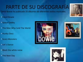 PARTE DE SU DISCOGRAFÍA 
David Bowie ha publicado 25 álbumes de diferentes estilos musicales. 
David Bowie 
Space Oddity 
The Man Who Sold The World 
Hunky Dory 
Scary Monsters 
Let´s Dance 
Black the white noise 
The Next Day 
 
