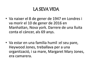 LA SEVA VIDA
• Va naixer el 8 de gener de 1947 en Londres i
va morir el 10 de gener de 2016 en
Manhattan, Nova york. Darrere de una lluita
conta el càncer, als 69 anys.
• Va estar en una familia humil :el seu pare,
Heywood Jones, treballava per a una
organització, i sa mare, Margaret Mary Jones,
era camarera.
 