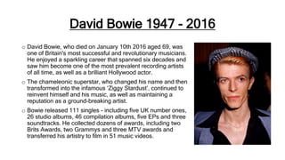 David Bowie 1947 - 2016
o David Bowie, who died on January 10th 2016 aged 69, was
one of Britain's most successful and revolutionary musicians.
He enjoyed a sparkling career that spanned six decades and
saw him become one of the most prevalent recording artists
of all time, as well as a brilliant Hollywood actor.
o The chameleonic superstar, who changed his name and then
transformed into the infamous ‘Ziggy Stardust’, continued to
reinvent himself and his music, as well as maintaining a
reputation as a ground-breaking artist.
o Bowie released 111 singles - including five UK number ones,
26 studio albums, 46 compilation albums, five EPs and three
soundtracks. He collected dozens of awards, including two
Brits Awards, two Grammys and three MTV awards and
transferred his artistry to film in 51 music videos.
 