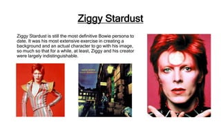 Ziggy Stardust
Ziggy Stardust is still the most definitive Bowie persona to
date. It was his most extensive exercise in creating a
background and an actual character to go with his image,
so much so that for a while, at least, Ziggy and his creator
were largely indistinguishable.
 
