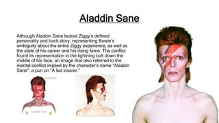 Aladdin Sane
Although Aladdin Sane lacked Ziggy’s defined
personality and back story, representing Bowie’s
ambiguity about the entire Ziggy experience, as well as
the state of his career and his rising fame. The conflict
found its representation in the lightning bolt down the
middle of his face, an image that also referred to the
mental conflict implied by the character’s name “Aladdin
Sane”, a pun on “A lad insane.”
 