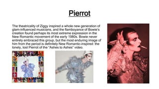 Pierrot
The theatricality of Ziggy inspired a whole new generation of
glam-influenced musicians, and the flamboyance of Bowie’s
creation found perhaps its most extreme expression in the
New Romantic movement of the early 1980s. Bowie never
entirely embraced this group, but the most enduring image of
him from the period is definitely New Romantic-inspired: the
lonely, lost Pierrot of the “Ashes to Ashes” video.
 