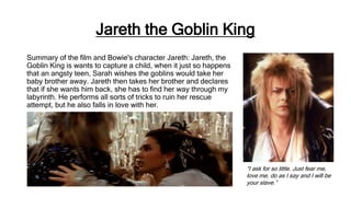 Jareth the Goblin King
Summary of the film and Bowie's character Jareth: Jareth, the
Goblin King is wants to capture a child, when it just so happens
that an angsty teen, Sarah wishes the goblins would take her
baby brother away. Jareth then takes her brother and declares
that if she wants him back, she has to find her way through my
labyrinth. He performs all sorts of tricks to ruin her rescue
attempt, but he also falls in love with her.
“I ask for so little. Just fear me,
love me, do as I say and I will be
your slave.”
 