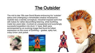 The Outsider
The mid to late ’90s saw David Bowie embracing his ‘outsider’
status and undergoing a remarkable creative renaissance.
Outside was a weirdly conceptual, industrial-inspired work that
still makes for rather discomfiting listening, while Earthling,
made two years later, involved an unexpected and surprisingly
successful expedition into drum ‘n’ bass. Both were
accompanied by an evolving image that found its fullest
expression on the cover of Earthling — goatee, spiky hair,
crazy Union Jack jacket.
 