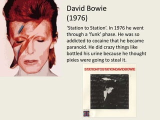 David Bowie (1976)‘Station to Station’. In 1976 he went through a ‘funk’ phase. He was so addicted to cocaine that he became paranoid. He did crazy things like bottled his urine because he thought pixies were going to steal it.  