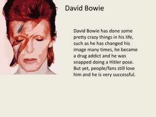 David Bowie David Bowie has done some pretty crazy things in his life, such as he has changed his image many times, he became a drug addict and he was snapped doing a Hitler pose. But yet, people/fans still love him and he is very successful. 