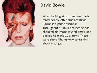 David BowieWhen looking at postmodern music many people often think of David Bowie as a prime example. Throughout his music career he has changed his image several times. In a decade he made 12 albums. These were short Albums only containing about 8 songs.  