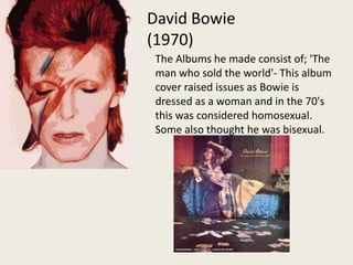 David Bowie (1970)The Albums he made consist of; 'The man who sold the world'- This album cover raised issues as Bowie is dressed as a woman and in the 70's this was considered homosexual.  Some also thought he was bisexual.