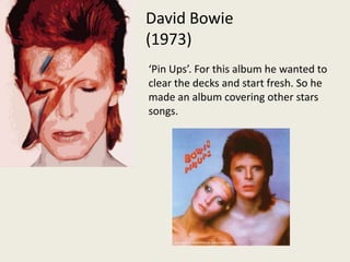 David Bowie (1973)‘Pin Ups’. For this album he wanted to clear the decks and start fresh. So he made an album covering other stars songs.  