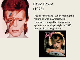 David Bowie (1975)‘Young Americans’. When making this Album he was in America. He therefore changed his image once again to a soul singer style. In 1975 he was also a drug addict.  