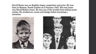 • David Bowie was an English singer, songwriter and actor. He was
born in Brixton, South London on 8 January 1947. His real name
was David Robert Jones. He was one of the world’s best-selling music
artists. He studied art, music and design before becoming a
musician.