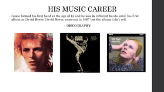 HIS MUSIC CAREER
• Bowie formed his first band at the age of 15 and he was in different bands until his first
album as David Bowie, David Bowie, came out in 1967 but the album didn’t sell.
• DISCOGRAPHY: