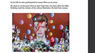 In his life he also participated in many films as an actor.
He died on 10 January 2016 in New York City, two days after his 69th
birthday and the release of the album Blackstar. He had liver cancer.