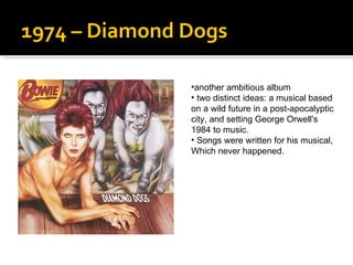 1974 – Diamond Dogs another ambitious album  two distinct ideas: a musical based  on a wild future in a post-apocalyptic city, and setting George Orwell's  1984 to music.  Songs were written for his musical,  Which never happened.  