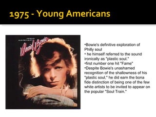 1975 - Young Americans  Bowie's definitive exploration of Philly soul  he himself referred to the sound ironically as "plastic soul."  first number one hit "Fame"  Despite Bowie's unashamed recognition of the shallowness of his "plastic soul," he did earn the bona fide distinction of being one of the few white artists to be invited to appear on the popular "Soul Train."  