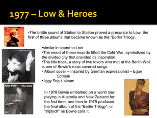 1977 – Low & Heroes The brittle sound of Station to Station proved a precursor to Low, the first of three albums that became known as the "Berlin Trilogy.  similar in sound to Low The mood of these records fitted the Cold War, symbolized by the divided city that provided its inspiration.  The title track, a story of two lovers who met at the Berlin Wall, is one of Bowie's most-covered songs  Album cover – Inspired by German expressionist – Egon  Schiele  Iggy Pop’s album  In 1978 Bowie embarked on a world tour, playing in Australia and New Zealand for the first time, and then in 1979 produced the final album of the "Berlin Trilogy", or "triptych" as Bowie calls it.  