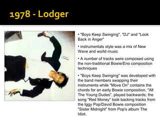 1978 - Lodger  "Boys Keep Swinging", "DJ" and "Look Back in Anger"  instrumentals style was a mix of New Wave and world music  A number of tracks were composed using the non-traditional Bowie/Eno composition techniques  "Boys Keep Swinging" was developed with the band members swapping their instruments while "Move On" contains the chords for an early Bowie composition, "All The Young Dudes", played backwards; the song "Red Money" took backing tracks from the Iggy Pop/David Bowie composition "Sister Midnight" from Pop's album The Idiot.  
