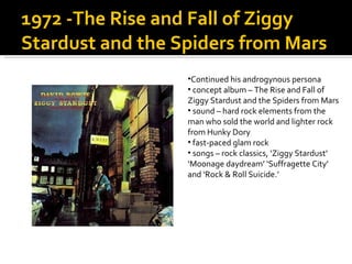 1972 -The Rise and Fall of Ziggy Stardust and the Spiders from Mars  Continued his androgynous persona  concept album – The Rise and Fall of Ziggy Stardust and the Spiders from Mars sound – hard rock elements from the man who sold the world and lighter rock from Hunky Dory fast-paced glam rock songs – rock classics, ‘Ziggy Stardust’ ‘Moonage daydream’ ‘Suffragette City’ and ‘Rock & Roll Suicide.’  
