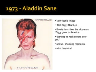 1973 - Aladdin Sane  Very iconic image Still Ziggy Stardust Bowie describes this album as ‘Ziggy goes to America "startling as rock covers ever got."  shows- shocking moments ultra theatrical  