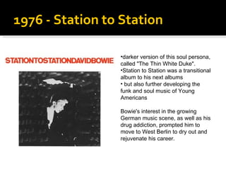1976 - Station to Station  darker version of this soul persona, called "The Thin White Duke".  Station to Station was a transitional album to his next albums but also  further developing the funk and soul music of Young Americans Bowie's interest in the growing German music scene, as well as his drug addiction, prompted him to move to West Berlin to dry out and rejuvenate his career.  