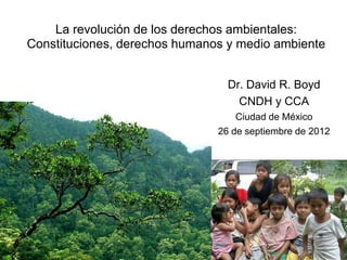 La revolución de los derechos ambientales:
Constituciones, derechos humanos y medio ambiente


                                 Dr. David R. Boyd
                                   CNDH y CCA
                                   Ciudad de México
                               26 de septiembre de 2012
 
