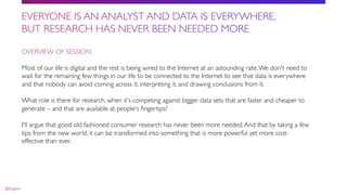 OVERVIEW OF SESSION:
Most of our life is digital and the rest is being wired to the Internet at an astounding rate.We don't need to
wait for the remaining few things in our life to be connected to the Internet to see that data is everywhere
and that nobody can avoid coming across it, interpreting it, and drawing conclusions from it.
What role is there for research, when it's competing against bigger data sets that are faster and cheaper to
generate – and that are available at people's ﬁngertips?
I'll argue that good old fashioned consumer research has never been more needed.And that by taking a few
tips from the new world, it can be transformed into something that is more powerful yet more cost-
effective than ever.
 