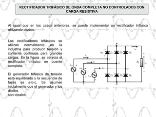 Los rectificadores trifásicos se
utilizan normalmente en la
industria para producir tensión y
corriente continuas para grandes
cargas. En la figura se aprecia el
rectificador trifásico en puente
completo.
El generador trifásico de tensión
está equilibrado y la secuencia de
fases es a-b-c. Se asumen
inicialmente que el generador y los
diodos
son ideales.
Al igual que en los casos anteriores, se puede implementar un rectificador trifásico
utilizando diodos.
RECTIFICADOR TRIFÁSICO DE ONDA COMPLETA NO CONTROLADOS CON
CARGA RESISTIVA
 