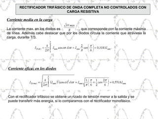 Corriente media en la carga
La corriente max. en los diodos es , que corresponde con la corriente máxima
de línea. Además cabe destacar que por los diodos circula la corriente que atraviesa la
carga, durante T/3.
Corriente eficaz en los diodos
Con el rectificador trifásico se obtiene un rizado de tensión menor a la salida y se
puede transferir más energía, si lo comparamos con el rectificador monofásico.
RECTIFICADOR TRIFÁSICO DE ONDA COMPLETA NO CONTROLADOS CON
CARGA RESISTIVA
 