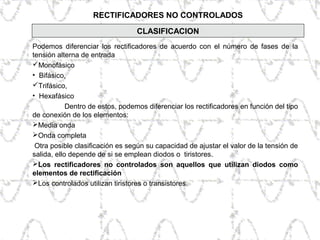 RECTIFICADORES NO CONTROLADOS
Podemos diferenciar los rectificadores de acuerdo con el número de fases de la
tensión alterna de entrada
Monofásico
• Bifásico,
Trifásico,
• Hexafásico
Dentro de estos, podemos diferenciar los rectificadores en función del tipo
de conexión de los elementos:
Media onda
Onda completa
Otra posible clasificación es según su capacidad de ajustar el valor de la tensión de
salida, ello depende de si se emplean diodos o tiristores.
Los rectificadores no controlados son aquellos que utilizan diodos como
elementos de rectificación
Los controlados utilizan tiristores o transistores.
CLASIFICACION
 