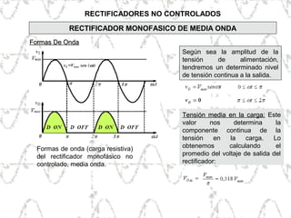 RECTIFICADORES NO CONTROLADOS
Formas De OndaFormas De Onda
Según sea la amplitud de la
tensión de alimentación,
tendremos un determinado nivel
de tensión continua a la salida.
Formas de onda (carga resistiva)
del rectificador monofásico no
controlado, media onda.
Tensión media en la carga:Tensión media en la carga: Este
valor nos determina la
componente continua de la
tensión en la carga. Lo
obtenemos calculando el
promedio del voltaje de salida del
rectificador:
RECTIFICADOR MONOFASICO DE MEDIA ONDA
 