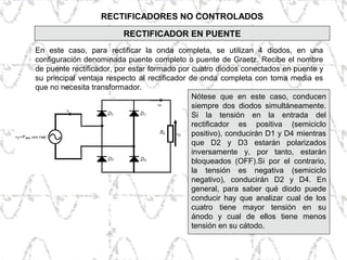 RECTIFICADORES NO CONTROLADOS
En este caso, para rectificar la onda completa, se utilizan 4 diodos, en una
configuración denominada puente completo o puente de Graetz. Recibe el nombre
de puente rectificador, por estar formado por cuatro diodos conectados en puente y
su principal ventaja respecto al rectificador de onda completa con toma media es
que no necesita transformador.
RECTIFICADOR EN PUENTE
Nótese que en este caso, conducen
siempre dos diodos simultáneamente.
Si la tensión en la entrada del
rectificador es positiva (semiciclo
positivo), conducirán D1 y D4 mientras
que D2 y D3 estarán polarizados
inversamente y, por tanto, estarán
bloqueados (OFF).Si por el contrario,
la tensión es negativa (semiciclo
negativo), conducirán D2 y D4. En
general, para saber qué diodo puede
conducir hay que analizar cual de los
cuatro tiene mayor tensión en su
ánodo y cual de ellos tiene menos
tensión en su cátodo.
 