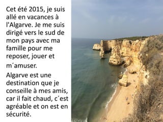 Cet été 2015, je suis
allé en vacances à
l'Algarve. Je me suis
dirigé vers le sud de
mon pays avec ma
famille pour me
reposer, jouer et
m´amuser.
Algarve est une
destination que je
conseille à mes amis,
car il fait chaud, c´est
agréable et on est en
sécurité.