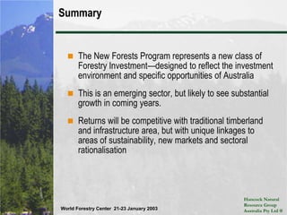Investment OpportunitiesEverything we do is private equity and all our investments are targeted to qualified wholesale investorsThese investments, like all forestry investment, should be considered relatively illiquidWe have a range investment structures to serve investor needs:Separate AccountsThese New Forests Investments are limited, but there is room for more investorsAnother approach is an investment that combines both traditional timberland with a portion of New Forests investmentsWe can establish portfolio’s within Australia or internationally diversifiedCommingled fundsHNRGA is acting as asset manager for ASIFOther possibilities may emerge