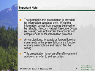 2Important NoteThe material in this presentation is provided for information purposes only.  While the information comes from sources believed to be reliable, Hancock Natural Resource Group (Australia) does not warrant the accuracy or completeness of the information provided. Any projections, forecasts or forward looking statements in this presentation are a function of many assumptions and may in fact be wrong.  This presentation is not an offer of investment advice or an offer to sell securities