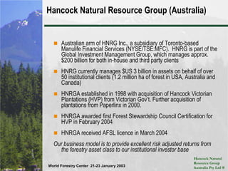 Hancock Natural Resource Group (Australia)Australian arm of HNRG Inc., a subsidiary of Toronto-based Manulife Financial Services (NYSE/TSE:MFC).  HNRG is part of the Global Investment Management Group, which manages approx. $200 billion for both in-house and third party clientsHNRG currently manages $US 3 billion in assets on behalf of over 50 institutional clients (1.2 million ha of forest in USA, Australia and Canada)HNRGA established in 1998 with acquisition of Hancock Victorian Plantations (HVP) from Victorian Gov’t. Further acquisition of plantations from Paperlinx in 2000.HNRGA awarded first Forest Stewardship Council Certification for HVP in February 2004HNRGA received AFSL licence in March 2004Our business model is to provide excellent risk adjusted returns from the forestry asset class to our institutional investor base