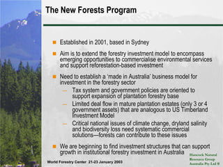 The New Forests ProgramEstablished in 2001, based in SydneyAim is to extend the forestry investment model to encompass emerging opportunities to commercialise environmental services and support reforestation-based investmentNeed to establish a ‘made in Australia’ business model for investment in the forestry sectorTax system and government policies are oriented to support expansion of plantation forestry baseLimited deal flow in mature plantation estates (only 3 or 4 government assets) that are analogous to US Timberland Investment ModelCritical national issues of climate change, dryland salinity and biodiversity loss need systematic commercial solutions—forests can contribute to these issuesWe are beginning to find investment structures that can support growth in institutional forestry investment in Australia