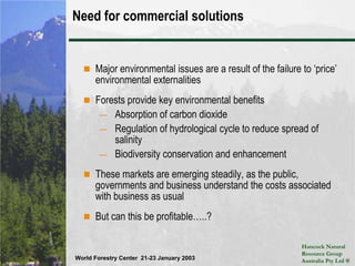 Need for commercial solutionsMajor environmental issues are a result of the failure to ‘price’ environmental externalitiesForests provide key environmental benefitsAbsorption of carbon dioxideRegulation of hydrological cycle to reduce spread of salinityBiodiversity conservation and enhancementThese markets are emerging steadily, as the public, governments and business understand the costs associated with business as usualBut can this be profitable…..?
