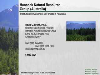 Hancock Natural Resource Group (Australia) Institutional Investment in Forests in Australia David G. Brand, Ph.D. Director, New Forests Program Hancock Natural Resource Group Level 19, 821 Pacific Hwy Chatswood 2067 (02) 9884-8202(tel)		(02) 9411-1315 (fax) dbrand@hnrg.com.au 6 May 2004 