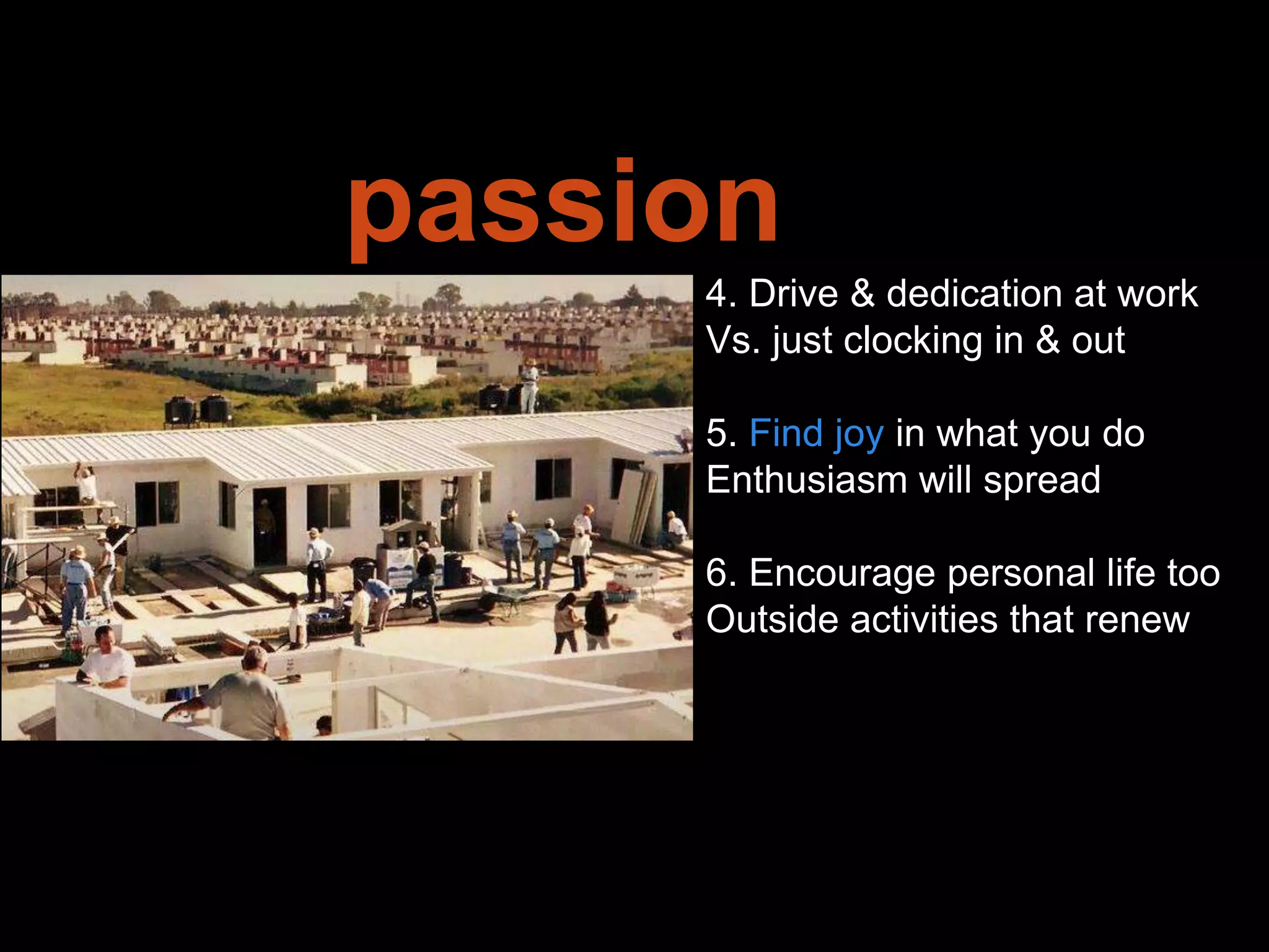 Leadership is
passion to
improve our world
4. Drive & dedication at work
Vs. just clocking in & out
5. Find joy in what you do
Enthusiasm will spread
6. Encourage personal life too
Outside activities that renew
 