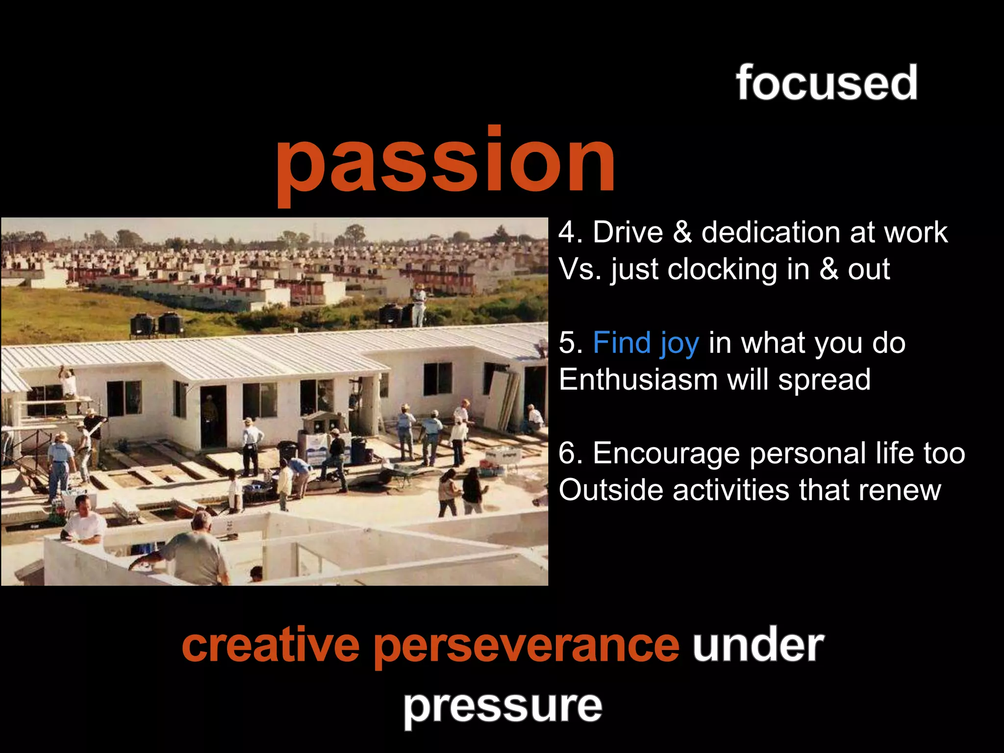 Leadership is
passion to
improve our world
4. Drive & dedication at work
Vs. just clocking in & out
5. Find joy in what you do
Enthusiasm will spread
6. Encourage personal life too
Outside activities that renew
creative perseverance
 