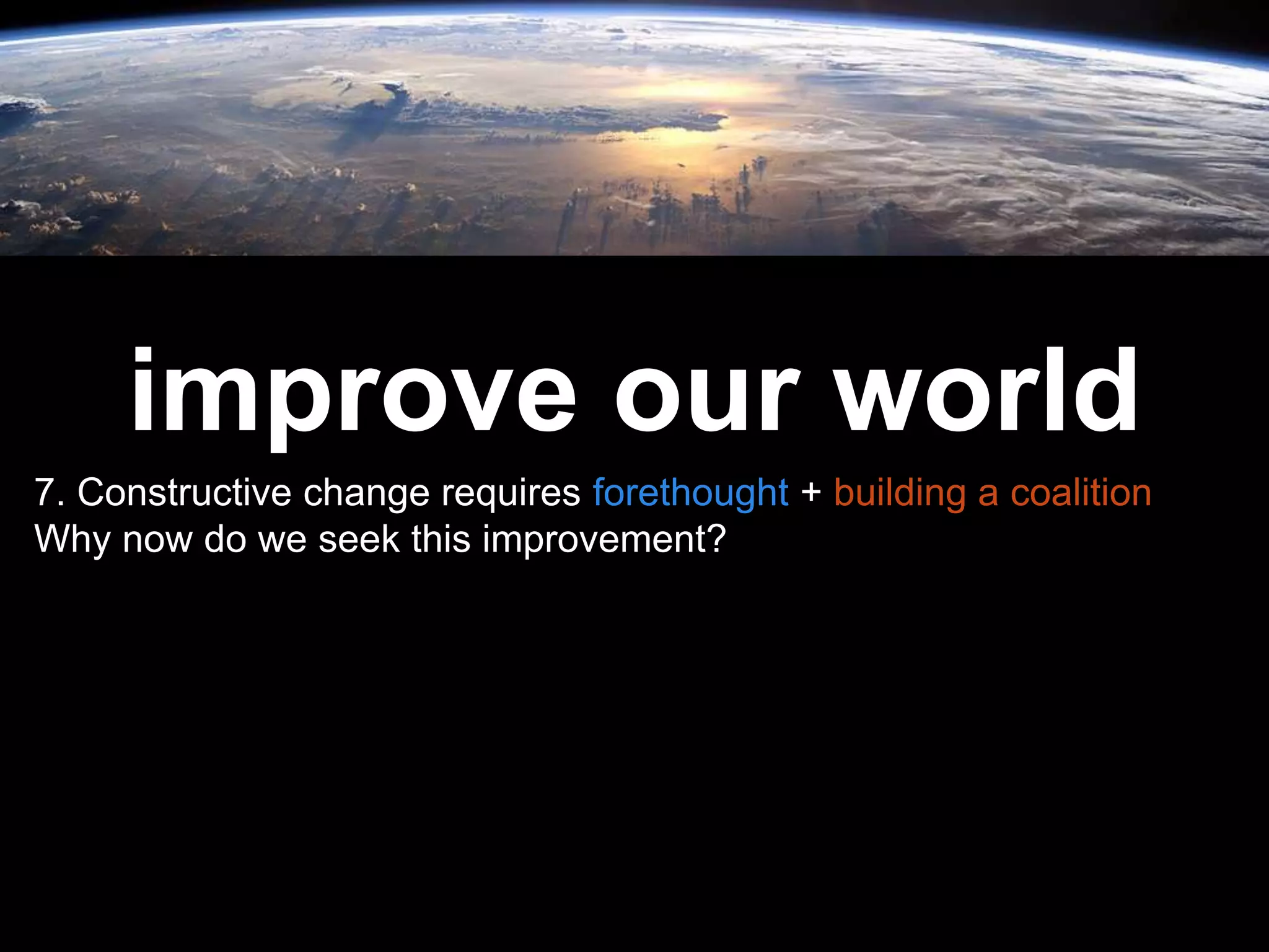 Leadership is
passion to
improve our world
7. Constructive change requires forethought + building a coalition
Why now do we seek this improvement?
 