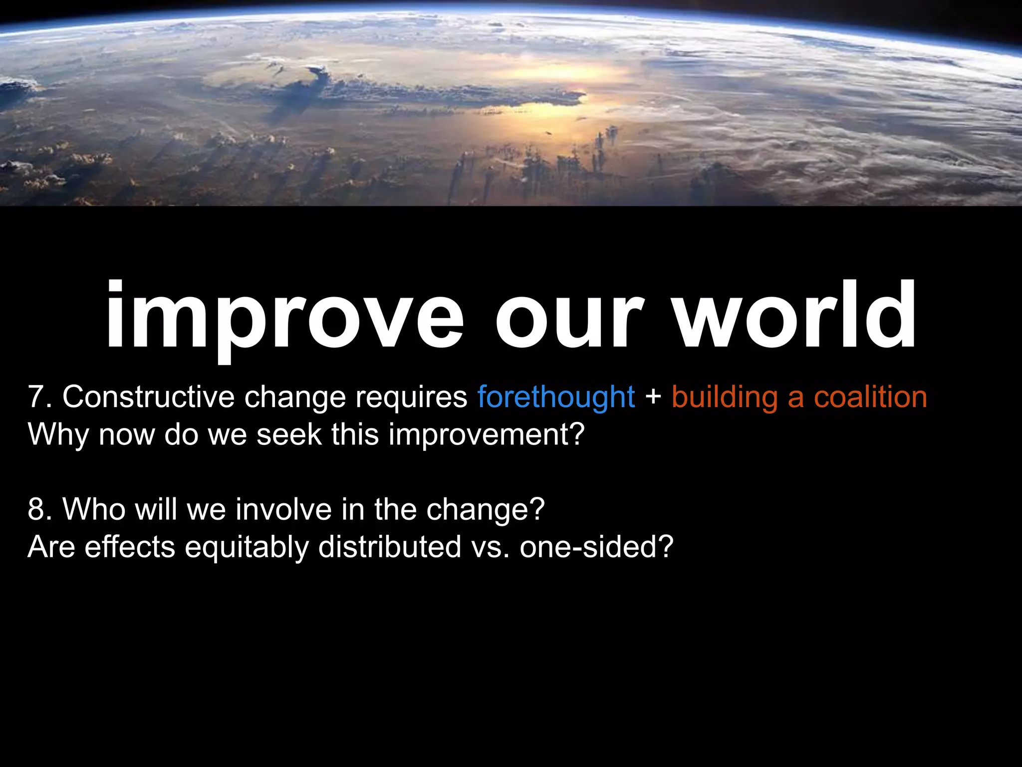 Leadership is
passion to
improve our world
7. Constructive change requires forethought + building a coalition
Why now do we seek this improvement?
8. Who will we involve in the change?
Are effects equitably distributed vs. one-sided?
 
