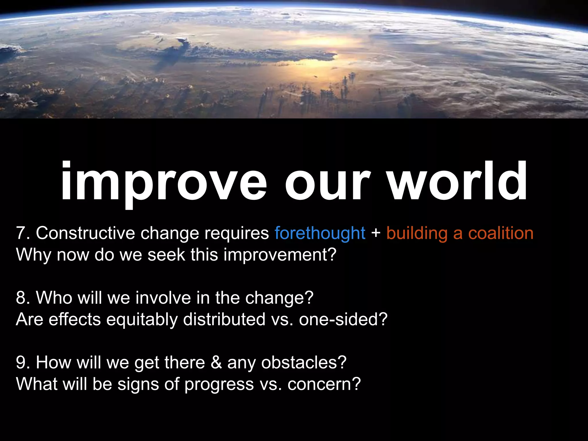Leadership is
passion to
improve our world
7. Constructive change requires forethought + building a coalition
Why now do we seek this improvement?
8. Who will we involve in the change?
Are effects equitably distributed vs. one-sided?
9. How will we get there & any obstacles?
What will be signs of progress vs. concern?
 