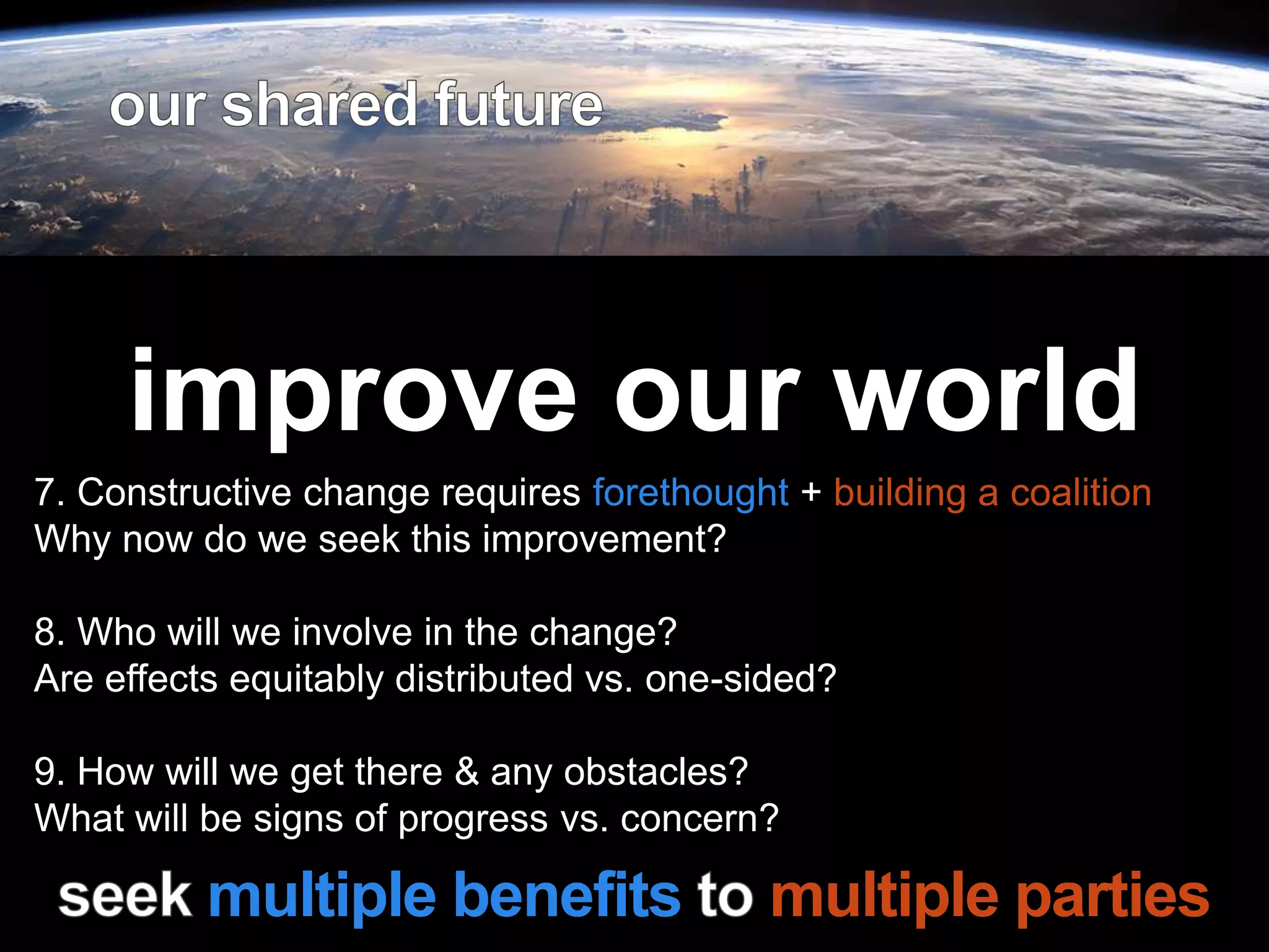 Leadership is
passion to
improve our world
7. Constructive change requires forethought + building a coalition
Why now do we seek this improvement?
8. Who will we involve in the change?
Are effects equitably distributed vs. one-sided?
9. How will we get there & any obstacles?
What will be signs of progress vs. concern?
multiple benefits multiple parties
 