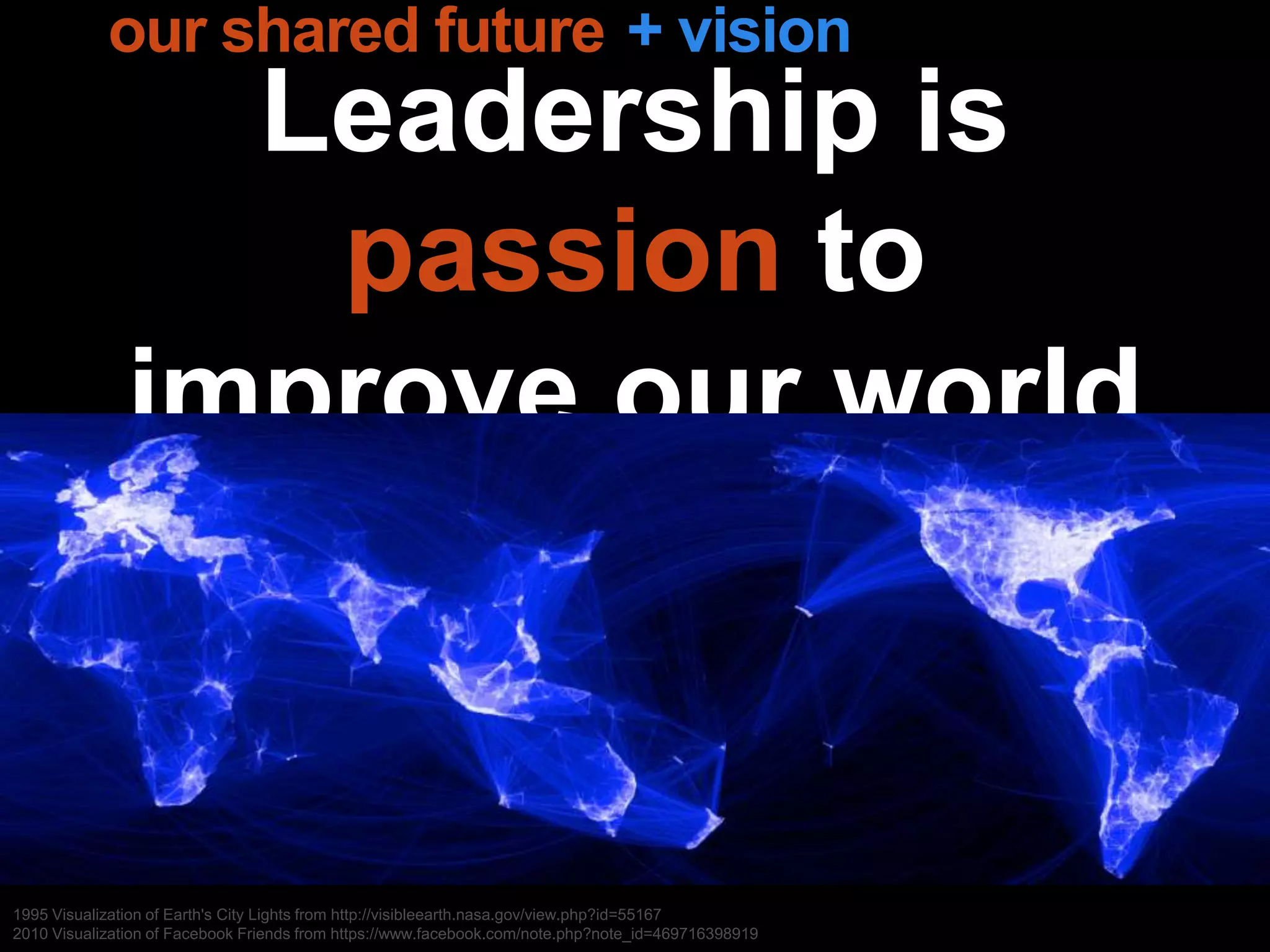 Leadership is
passion to
improve our world
1995 Visualization of Earth's City Lights from http://visibleearth.nasa.gov/view.php?id=55167
2010 Visualization of Facebook Friends from https://www.facebook.com/note.php?note_id=469716398919
+ visionour shared future
 